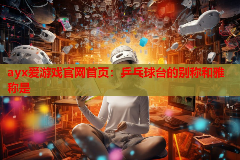 ayx爱游戏官网首页：乒乓球台的别称和雅称是