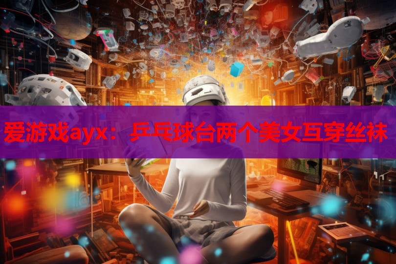 爱游戏ayx：乒乓球台两个美女互穿丝袜