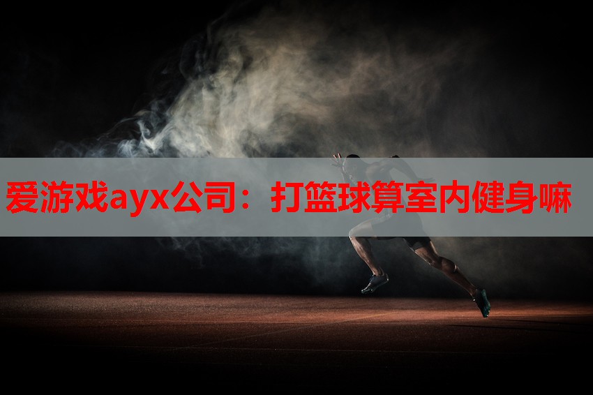 爱游戏ayx公司：打篮球算室内健身嘛